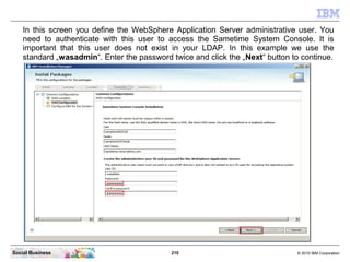 210 © 2010 IBM CorporationSocial Business
In this screen you define the WebSphere Application Server administrative user. You
need to authenticate with this user to access the Sametime System Console. It is
important that this user does not exist in your LDAP. In this example we use the
standard „wasadmin“. Enter the password twice and click the „Next“ button to continue.
 