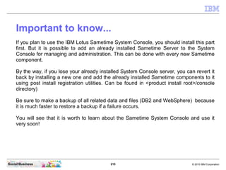 215 © 2010 IBM CorporationSocial Business
Important to know...
If you plan to use the IBM Lotus Sametime System Console, you should install this part
first. But it is possible to add an already installed Sametime Server to the System
Console for managing and administration. This can be done with every new Sametime
component.
By the way, if you lose your already installed System Console server, you can revert it
back by installing a new one and add the already installed Sametime components to it
using post install registration utilities. Can be found in <product install root>/console
directory)
Be sure to make a backup of all related data and files (DB2 and WebSphere) because
it is much faster to restore a backup if a failure occurs.
You will see that it is worth to learn about the Sametime System Console and use it
very soon!
 