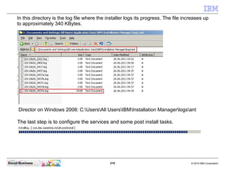 216 © 2010 IBM CorporationSocial Business
Director on Windows 2008: C:UsersAll UsersIBMInstallation Managerlogsant
In this directory is the log file where the installer logs its progress. The file increases up
to approximately 340 KBytes.
The last step is to configure the services and some post install tasks.
 
