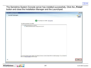 217 © 2010 IBM CorporationSocial Business
The Sametime System Console server has installed successfully. Click the „Finish“
button and close the Installation Manager and the Launchpad.
 