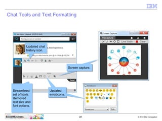 22 © 2010 IBM CorporationSocial Business
Chat Tools and Text Formatting
Screen capture.Screen capture.
Updated
emoticons.
Updated
emoticons.
Updated chat
history icon.
Updated chat
history icon.
Streamlined
set of tools.
Removed
text size and
font options.
Streamlined
set of tools.
Removed
text size and
font options.
Screen capture.Screen capture.
Updated
emoticons.
Updated
emoticons.
 