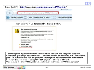 222 © 2010 IBM CorporationSocial Business
Enter the URL „http://sametime.renovations.com:8700/admin“.
The WebSphere Application Server Administrative interface (the Integrated Solutions
Console ISC) is always secured by SSL. Therefore you will be redirected to HTTPS and the
port 8701 automatically. You are prompted to accept the default certificate. For different
browsers the procedure to accept this IBM signed certificate is different.
You can use the direct URL: „https://sametime.renovations.com:8701/ibm/console“.
Then click the “I understand the Risks” button.
 