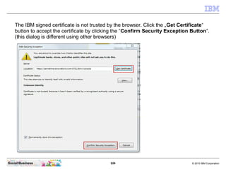 224 © 2010 IBM CorporationSocial Business
The IBM signed certificate is not trusted by the browser. Click the „Get Certificate“
button to accept the certificate by clicking the “Confirm Security Exception Button”.
(this dialog is different using other browsers)
 