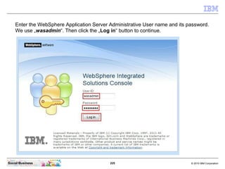 225 © 2010 IBM CorporationSocial Business
Enter the WebSphere Application Server Administrative User name and its password.
We use „wasadmin“. Then click the „Log in“ button to continue.
 