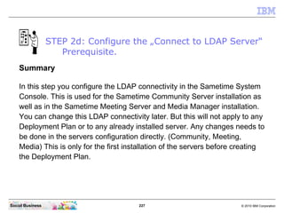 227 © 2010 IBM CorporationSocial Business
STEP 2d: Configure the „Connect to LDAP Server“
Prerequisite.
Summary
In this step you configure the LDAP connectivity in the Sametime System
Console. This is used for the Sametime Community Server installation as
well as in the Sametime Meeting Server and Media Manager installation.
You can change this LDAP connectivity later. But this will not apply to any
Deployment Plan or to any already installed server. Any changes needs to
be done in the servers configuration directly. (Community, Meeting,
Media) This is only for the first installation of the servers before creating
the Deployment Plan.
 