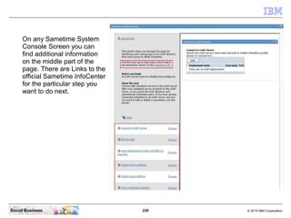 229 © 2010 IBM CorporationSocial Business
On any Sametime System
Console Screen you can
find additional information
on the middle part of the
page. There are Links to the
official Sametime InfoCenter
for the particular step you
want to do next.
 