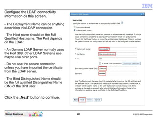 231 © 2010 IBM CorporationSocial Business
Configure the LDAP connectivity
information on this screen.
- The Deployment Name can be anything
describing this LDAP connection.
- The Host name should be the Full
Qualified Host name. The Port depends
on the LDAP.
- An Domino LDAP Server normally uses
the Port 389. Other LDAP Systems use
maybe use other ports.
- Do not use the secure connection
unless you have imported the certificate
from the LDAP server.
- The Bind Distinguished Name should
be the full qualified Distinguished Name
(DN) of the Bind user.
Click the „Next“ button to continue.
 