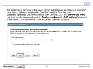 232 © 2010 IBM CorporationSocial Business
The system now connects to the LDAP server, authenticates and requests the LDAP
parameters. It detects the possible Base DN's and the Directory type.
Select the right Base DN on this screen. With Domino LDAP the “LDAP base entry”
has to be empty. You can check the „Configure advanced LDAP settings“ checkbox
to see more LDAP parameters. Click the „Next“ button to continue.
 