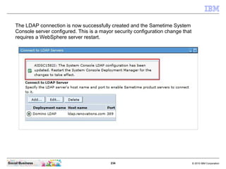 234 © 2010 IBM CorporationSocial Business
The LDAP connection is now successfully created and the Sametime System
Console server configured. This is a mayor security configuration change that
requires a WebSphere server restart.
 