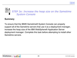 252 © 2010 IBM CorporationSocial Business
STEP 2e: Increase the heap size on the Sametime
System Console
Summary
To ensure that the IBM® Sametime® System Console can properly
support all of the Sametime servers that use it as a deployment manager,
increase the heap size of the IBM WebSphere® Application Server
deployment manager. Complete this task before attempting to install other
Sametime servers.
 