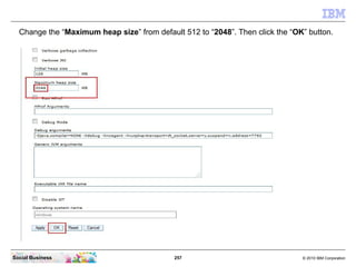 257 © 2010 IBM CorporationSocial Business
Change the “Maximum heap size” from default 512 to “2048”. Then click the “OK” button.
 