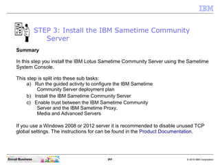 261 © 2010 IBM CorporationSocial Business
STEP 3: Install the IBM Sametime Community
Server
Summary
In this step you install the IBM Lotus Sametime Community Server using the Sametime
System Console.
This step is split into these sub tasks:
a) Run the guided activity to configure the IBM Sametime
Community Server deployment plan
b) Install the IBM Sametime Community Server
c) Enable trust between the IBM Sametime Community
Server and the IBM Sametime Proxy,
Media and Advanced Servers
If you use a Windows 2008 or 2012 server it is recommended to disable unused TCP
global settings. The instructions for can be found in the Product Documentation.
 