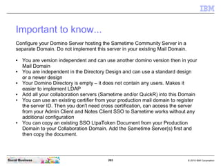 263 © 2010 IBM CorporationSocial Business
Important to know...
Configure your Domino Server hosting the Sametime Community Server in a
separate Domain. Do not implement this server in your existing Mail Domain.
● You are version independent and can use another domino version then in your
Mail Domain
● You are independent in the Directory Design and can use a standard design
or a newer design
● Your Domino Directory is empty – it does not contain any users. Makes it
easier to implement LDAP
● Add all your collaboration servers (Sametime and/or QuickR) into this Domain
● You can use an existing certifier from your production mail domain to register
the server ID. Then you don't need cross certification, can access the server
from your Admin Client and Notes Client SSO to Sametime works without any
additional configuration
● You can copy an existing SSO LtpaToken Document from your Production
Domain to your Collaboration Domain. Add the Sametime Server(s) first and
then copy the document.
 