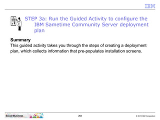 264 © 2010 IBM CorporationSocial Business
STEP 3a: Run the Guided Activity to configure the
IBM Sametime Community Server deployment
plan
Summary
This guided activity takes you through the steps of creating a deployment
plan, which collects information that pre-populates installation screens.
 