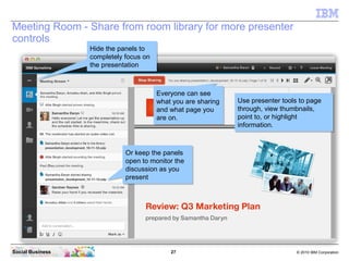 27 © 2010 IBM CorporationSocial Business
Meeting Room - Share from room library for more presenter
controls
Use presenter tools to page
through, view thumbnails,
point to, or highlight
information.
Use presenter tools to page
through, view thumbnails,
point to, or highlight
information.
Everyone can see
what you are sharing
and what page you
are on.
Everyone can see
what you are sharing
and what page you
are on.
Or keep the panels
open to monitor the
discussion as you
present
Or keep the panels
open to monitor the
discussion as you
present
Hide the panels to
completely focus on
the presentation
Hide the panels to
completely focus on
the presentation
 