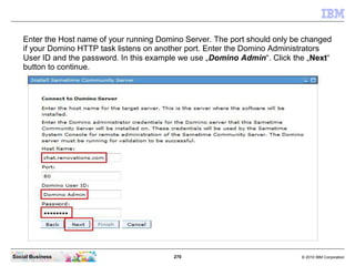 270 © 2010 IBM CorporationSocial Business
Enter the Host name of your running Domino Server. The port should only be changed
if your Domino HTTP task listens on another port. Enter the Domino Administrators
User ID and the password. In this example we use „Domino Admin“. Click the „Next“
button to continue.
 
