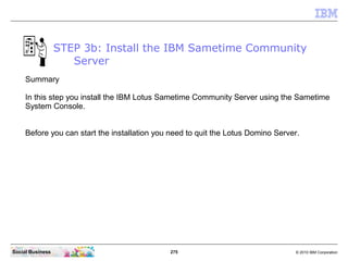 275 © 2010 IBM CorporationSocial Business
STEP 3b: Install the IBM Sametime Community
Server
Summary
In this step you install the IBM Lotus Sametime Community Server using the Sametime
System Console.
Before you can start the installation you need to quit the Lotus Domino Server.
 