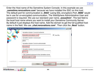 285 © 2010 IBM CorporationSocial Business
Enter the Host name of the Sametime System Console. In this example we use
„sametime.renovations.com“ because we have installed the SSC on this host.
The default port for communication is „9443“ (using SSL encryption) Port „9080“ would
be in use for un-encrypted communication. The WebSphere Administrative User and
password is required. We use our standard user name „wasadmin“. The last field is
the local host name where you want to install your Sametime Community Server.
By default it just displays the host name. Add the domain to get the full qualified host
name in the field. We use „chat.renovations.com“. Then click the „Next“ button.
 