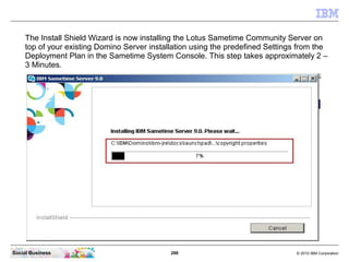 288 © 2010 IBM CorporationSocial Business
The Install Shield Wizard is now installing the Lotus Sametime Community Server on
top of your existing Domino Server installation using the predefined Settings from the
Deployment Plan in the Sametime System Console. This step takes approximately 2 –
3 Minutes.
 
