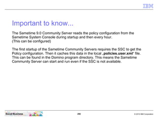 290 © 2010 IBM CorporationSocial Business
Important to know...
The Sametime 9.0 Community Server reads the policy configuration from the
Sametime System Console during startup and then every hour.
(This can be configured)
The first startup of the Sametime Community Servers requires the SSC to get the
Policy configuration. Then it caches this data in the local „policies.user.xml“ file.
This can be found in the Domino program directory. This means the Sametime
Community Server can start and run even if the SSC is not available.
 