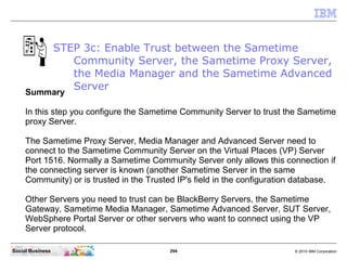 294 © 2010 IBM CorporationSocial Business
Summary
In this step you configure the Sametime Community Server to trust the Sametime
proxy Server.
The Sametime Proxy Server, Media Manager and Advanced Server need to
connect to the Sametime Community Server on the Virtual Places (VP) Server
Port 1516. Normally a Sametime Community Server only allows this connection if
the connecting server is known (another Sametime Server in the same
Community) or is trusted in the Trusted IP's field in the configuration database.
Other Servers you need to trust can be BlackBerry Servers, the Sametime
Gateway, Sametime Media Manager, Sametime Advanced Server, SUT Server,
WebSphere Portal Server or other servers who want to connect using the VP
Server protocol.
STEP 3c: Enable Trust between the Sametime
Community Server, the Sametime Proxy Server,
the Media Manager and the Sametime Advanced
Server
 