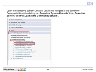 295 © 2010 IBM CorporationSocial Business
Open the Sametime System Console, Log in and navigate to the Sametime
Community Server by clicking on „Sametime System Console“ then „Sametime
Servers“ and then „Sametime Community Servers“.
 
