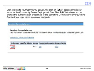 296 © 2010 IBM CorporationSocial Business
Click the link to your Community Server. We click on „Chat“ because this is our
name for the Community Server Deployment Plan. The „Edit“ link allows you to
change the authentication credentials to the Sametime Community Server (Domino
Administrator user name, password and port)
 