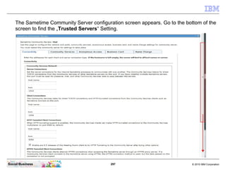 297 © 2010 IBM CorporationSocial Business
The Sametime Community Server configuration screen appears. Go to the bottom of the
screen to find the „Trusted Servers“ Setting.
 