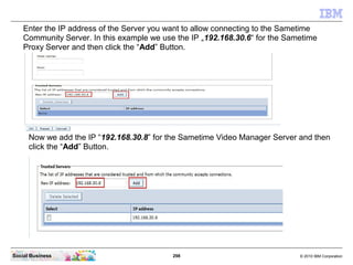 298 © 2010 IBM CorporationSocial Business
Enter the IP address of the Server you want to allow connecting to the Sametime
Community Server. In this example we use the IP „192.168.30.6“ for the Sametime
Proxy Server and then click the “Add” Button.
Now we add the IP “192.168.30.8” for the Sametime Video Manager Server and then
click the “Add” Button.
 