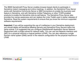 302 © 2010 IBM CorporationSocial Business
The IBM® Sametime® Proxy Server enables browser-based clients to participate in
Sametime instant messaging and online meetings. In addition, the Sametime Proxy Server
works with Sametime Community Server or IBM Connections to enable the business card
feature in Sametime, and with Sametime Unified Telephony or other TCSPI-enabled
products to enable the Sametime click-to-call feature. The Sametime Proxy Server also
provides live names awareness and can replace the Links Toolkit used in earlier releases of
Sametime. Read the system requirements to ensure that you know the minimum supported
software requirements.
Important: If you will be supporting the use of LiveNames in your Sametime deployment,
you should deploy all Sametime Meeting Servers and Sametime Proxy Servers within the
same subnet. It is suggested that you configure WebSphere® Application Server Network
Deployment with a single subnet for network traffic. You can use one Network interface card
(NIC) on a physical machine or logical partition (LPAR). You can also reference a single
Domain name system (DNS) server in the network configuration for the physical machine or
LPAR.
 
