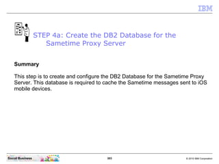 303 © 2010 IBM CorporationSocial Business
Summary
This step is to create and configure the DB2 Database for the Sametime Proxy
Server. This database is required to cache the Sametime messages sent to iOS
mobile devices.
STEP 4a: Create the DB2 Database for the
Sametime Proxy Server
 