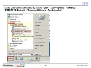 304 © 2010 IBM CorporationSocial Business
Start a DB2 Command Window by clicking “Start” - “All Programs” - “IBM DB2” -
“DB2COPY1 (Default)” - “Command Window - Administrator”.
 