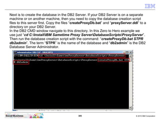 305 © 2010 IBM CorporationSocial Business
Next is to create the database in the DB2 Server. If your DB2 Server is on a separate
machine or on another machine, then you need to copy the database creation script
files to this server first. Copy the files “createProxyDb.bat” and “proxyServer.ddl” to a
directory on your DB2 Server.
In the DB2 CMD window navigate to this directory. In this Zero to Hero example we
use just “cd C:InstallIBM Sametime Proxy ServerDatabaseScriptsProxyServer”.
Then run the database creation script with the command: “createProxyDb.bat STPR
db2admin”. The term “STPR” is the name of the database and “db2admin” is the DB2
Database Server Administrator.
 