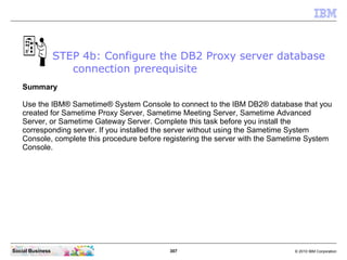 307 © 2010 IBM CorporationSocial Business
Summary
Use the IBM® Sametime® System Console to connect to the IBM DB2® database that you
created for Sametime Proxy Server, Sametime Meeting Server, Sametime Advanced
Server, or Sametime Gateway Server. Complete this task before you install the
corresponding server. If you installed the server without using the Sametime System
Console, complete this procedure before registering the server with the Sametime System
Console.
STEP 4b: Configure the DB2 Proxy server database
connection prerequisite
 