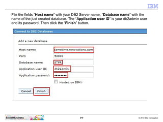 310 © 2010 IBM CorporationSocial Business
File the fields “Host name” with your DB2 Server name, “Database name” with the
name of the just created database. The “Application user ID” is your db2admin user
and its password. Then click the “Finish” button.
 