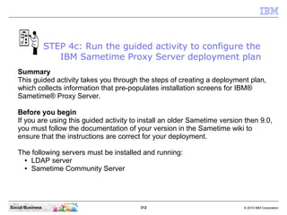 312 © 2010 IBM CorporationSocial Business
Summary
This guided activity takes you through the steps of creating a deployment plan,
which collects information that pre-populates installation screens for IBM®
Sametime® Proxy Server.
Before you begin
If you are using this guided activity to install an older Sametime version then 9.0,
you must follow the documentation of your version in the Sametime wiki to
ensure that the instructions are correct for your deployment.
The following servers must be installed and running:
● LDAP server
● Sametime Community Server
STEP 4c: Run the guided activity to configure the
IBM Sametime Proxy Server deployment plan
 