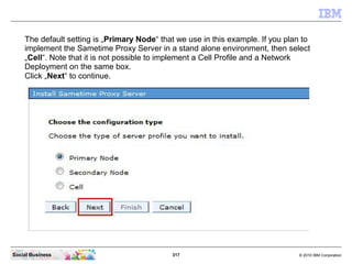 317 © 2010 IBM CorporationSocial Business
The default setting is „Primary Node“ that we use in this example. If you plan to
implement the Sametime Proxy Server in a stand alone environment, then select
„Cell“. Note that it is not possible to implement a Cell Profile and a Network
Deployment on the same box.
Click „Next“ to continue.
 