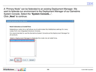 318 © 2010 IBM CorporationSocial Business
A “Primary Node” can be federated to an existing Deployment Manager. We
want to federate our environment to the Deployment Manager of our Sametime
System Console. Select the “System Console...”.
Click „Next“ to continue.
 