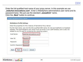 319 © 2010 IBM CorporationSocial Business
Enter the full qualified host name of your proxy server. In this example we use
„webchat.renovations.com“. Enter a WebSphere administrative user name and its
password twice. We just use the standard „wasadmin“ name.
Click the „Next“ button to continue.
 