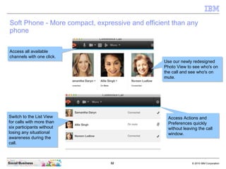 32 © 2010 IBM CorporationSocial Business
Soft Phone - More compact, expressive and efficient than any
phone
Access all available
channels with one click.
Access all available
channels with one click.
Switch to the List View
for calls with more than
six participants without
losing any situational
awareness during the
call.
Switch to the List View
for calls with more than
six participants without
losing any situational
awareness during the
call.
Use our newly redesigned
Photo View to see who's on
the call and see who's on
mute.
Use our newly redesigned
Photo View to see who's on
the call and see who's on
mute.
Access Actions and
Preferences quickly
without leaving the call
window.
Access Actions and
Preferences quickly
without leaving the call
window.
 
