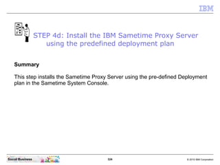 324 © 2010 IBM CorporationSocial Business
Summary
This step installs the Sametime Proxy Server using the pre-defined Deployment
plan in the Sametime System Console.
STEP 4d: Install the IBM Sametime Proxy Server
using the predefined deployment plan
 