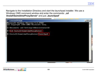325 © 2010 IBM CorporationSocial Business
Navigate to the Installation Directory and start the launchpad installer. We use a
Windows CMD command window and enter the commands: „cd
InstallSametimeProxyServer“ and just „launchpad“
 