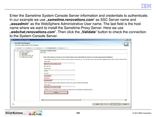 336 © 2010 IBM CorporationSocial Business
Enter the Sametime System Console Server information and credentials to authenticate.
In our example we use „sametime.renovations.com“ as SSC Server name and
„wasadmin“ as the WebSphere Administrative User name. The last field is the host
name where we want to install the Sametime Proxy Server. Here we use
„webchat.renovations.com“. Then click the „Validate“ button to check the connection
to the System Console Server.
 