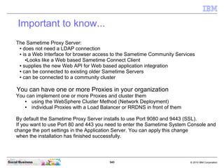 343 © 2010 IBM CorporationSocial Business
Important to know...
The Sametime Proxy Server:
● does not need a LDAP connection
● is a Web Interface for browser access to the Sametime Community Services
●Looks like a Web based Sametime Connect Client
● supplies the new Web API for Web based application integration
● can be connected to existing older Sametime Servers
● can be connected to a community cluster
You can have one or more Proxies in your organization
You can implement one or more Proxies and cluster them
● using the WebSphere Cluster Method (Network Deployment)
● individual Proxies with a Load Balancer or RRDNS in front of them
By default the Sametime Proxy Server installs to use Port 9080 and 9443 (SSL).
If you want to use Port 80 and 443 you need to enter the Sametime System Console and
change the port settings in the Application Server. You can apply this change
when the installation has finished successfully.
 