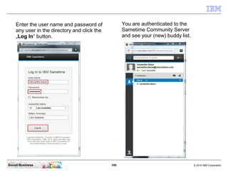 350 © 2010 IBM CorporationSocial Business
Enter the user name and password of
any user in the directory and click the
„Log In“ button.
You are authenticated to the
Sametime Community Server
and see your (new) buddy list.
 