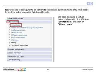 352 © 2010 IBM CorporationSocial Business
Now we need to configure the all servers to listen on its own host name only. This needs
to be done in the Integrated Solutions Console.
We need to create a Virtual
Hosts configuration first. Click on
“Environment” and then on
“Virtual Hosts”
 