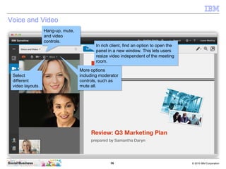 36 © 2010 IBM CorporationSocial Business
Voice and Video
Select
different
video layouts.
Select
different
video layouts.
Hang-up, mute,
and video
controls.
Hang-up, mute,
and video
controls.
More options
including moderator
controls, such as
mute all.
More options
including moderator
controls, such as
mute all.
In rich client, find an option to open the
panel in a new window. This lets users
resize video independent of the meeting
room.
In rich client, find an option to open the
panel in a new window. This lets users
resize video independent of the meeting
room.
 
