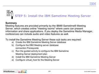371 © 2010 IBM CorporationSocial Business
Summary
Meeting features are provided primarily by the IBM® Sametime® Meeting
Server, which creates online "meeting rooms" where users can present
information and share applications. If you deploy the Sametime Media Manager,
conferences can include audio and video features as well.
To install the Sametime Meeting Server these sub tasks are required:
a) Create the IBM Sametime Meeting Server database
b) Configure the DB2 Meeting server database
connection Prerequisite
c) Run the guided activity to configure the IBM Sametime
Meeting Server deployment plan
d) Install the IBM Sametime Meeting Server
e) Configure virtual_host for the Meeting Server
STEP 5: Install the IBM Sametime Meeting Server
 