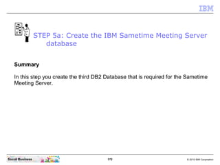 372 © 2010 IBM CorporationSocial Business
Summary
In this step you create the third DB2 Database that is required for the Sametime
Meeting Server.
STEP 5a: Create the IBM Sametime Meeting Server
database
 