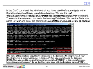 373 © 2010 IBM CorporationSocial Business
In the CMD command line window that you have used before, navigate to the
Sametime Meeting Server installation directory. We use the „cd
InstallSametimeMeetingServerDatabaseScriptsMeetingServer“ command.
Then enter the command to create the Meeting Database. We use the Database
name „STMS“ and enter the command: „createMeetingDb.bat STMS db2admin“
The name of the database should not be the name of the Sametime Meeting Server. If your
Meeting Server is named „stms.renovations.com“ then you can not name the database
STMS. Then you need to use another name for example „STMSDB“. In this example we use
„meeting.renovations.com“. So we don't have any issue with the Database Name „STMS“.
 